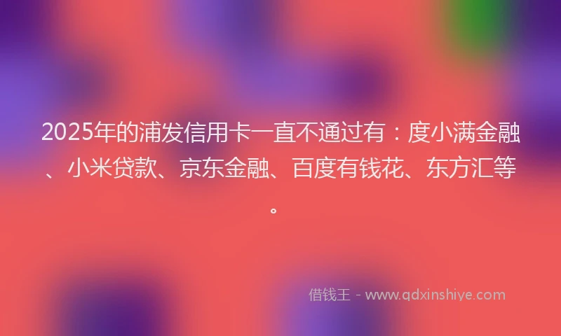 2025年的浦发信用卡一直不通过有：度小满金融、小米贷款、京东金融、百度有钱花、东方汇等。