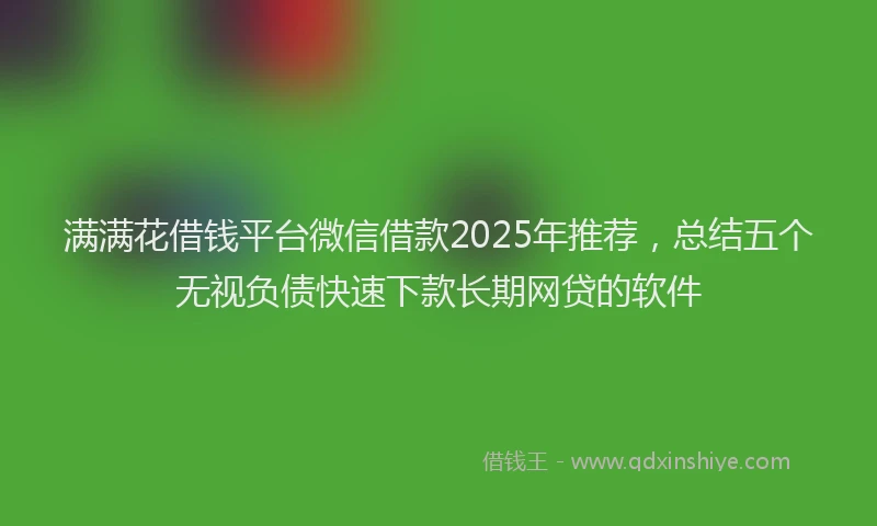 满满花借钱平台微信借款2025年推荐，总结五个无视负债快速下款长期网贷的软件