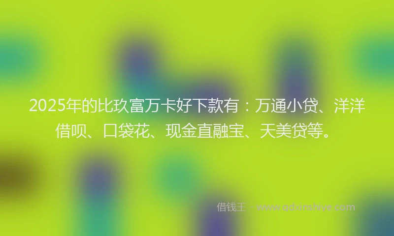 2025年的比玖富万卡好下款有：万通小贷、洋洋借呗、口袋花、现金直融宝、天美贷等。
