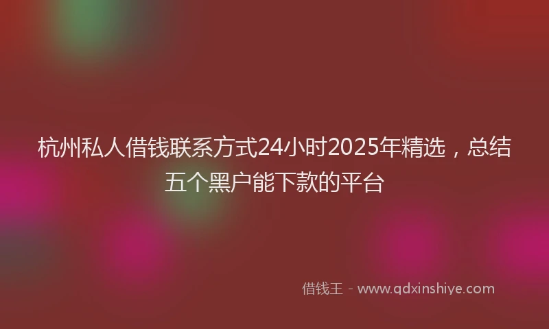杭州私人借钱联系方式24小时2025年精选，总结五个黑户能下款的平台