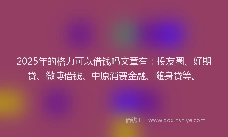 2025年的格力可以借钱吗文章有：投友圈、好期贷、微博借钱、中原消费金融、随身贷等。
