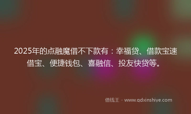 2025年的点融魔借不下款有：幸福贷、借款宝速借宝、便捷钱包、喜融信、投友快贷等。