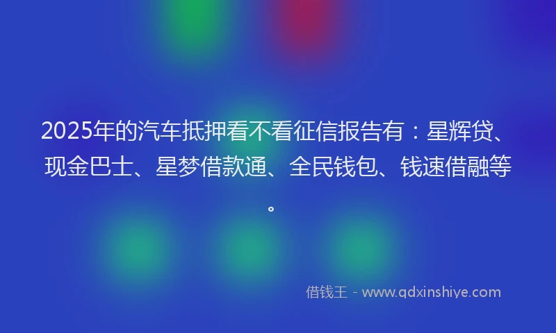 2025年的汽车抵押看不看征信报告有：星辉贷、现金巴士、星梦借款通、全民钱包、钱速借融等。