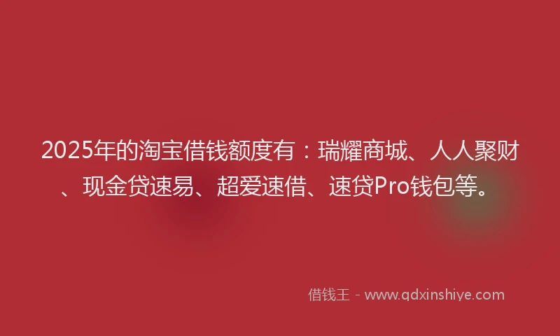 2025年的淘宝借钱额度有：瑞耀商城、人人聚财、现金贷速易、超爱速借、速贷Pro钱包等。