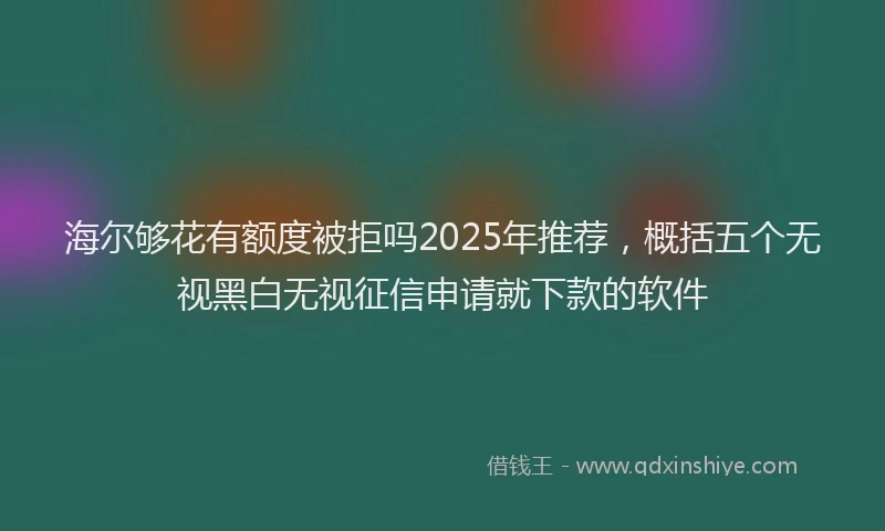 海尔够花有额度被拒吗2025年推荐，概括五个无视黑白无视征信申请就下款的软件