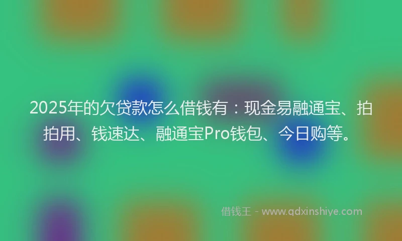 2025年的欠贷款怎么借钱有：现金易融通宝、拍拍用、钱速达、融通宝Pro钱包、今日购等。