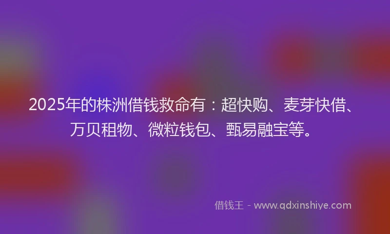 2025年的株洲借钱救命有：超快购、麦芽快借、万贝租物、微粒钱包、甄易融宝等。