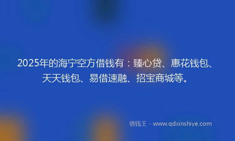 2025年的海宁空方借钱有：臻心贷、惠花钱包、天天钱包、易借速融、招宝商城等。
