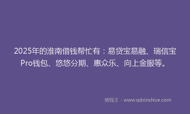 2025年的淮南借钱帮忙有：易贷宝易融、瑞信宝Pro钱包、悠悠分期、惠众乐、向上金服等。