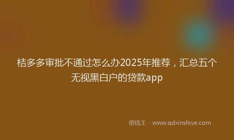 桔多多审批不通过怎么办2025年推荐，汇总五个无视黑白户的贷款app