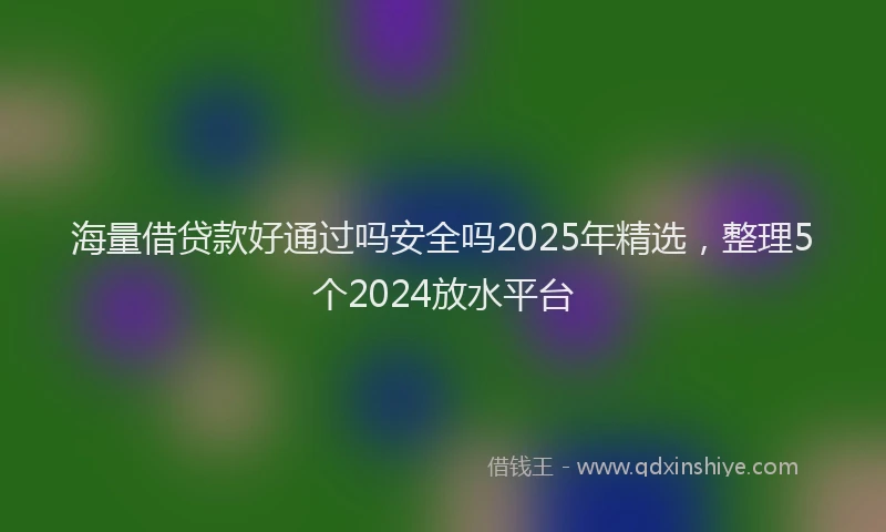 海量借贷款好通过吗安全吗2025年精选，整理5个2024放水平台