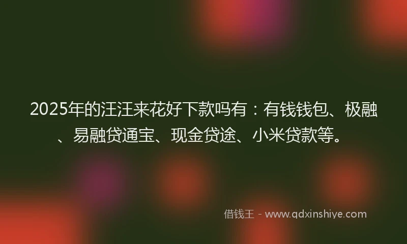 2025年的汪汪来花好下款吗有：有钱钱包、极融、易融贷通宝、现金贷途、小米贷款等。