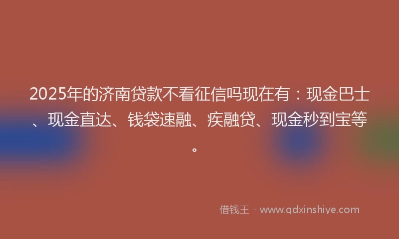 2025年的济南贷款不看征信吗现在有：现金巴士、现金直达、钱袋速融、疾融贷、现金秒到宝等。