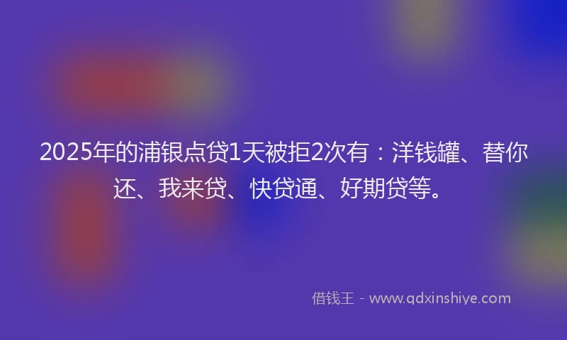 2025年的浦银点贷1天被拒2次有：洋钱罐、替你还、我来贷、快贷通、好期贷等。