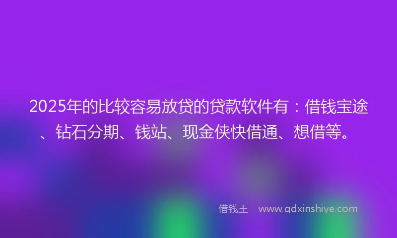 2025年的比较容易放贷的贷款软件有：借钱宝途、钻石分期、钱站、现金侠快借通、想借等。