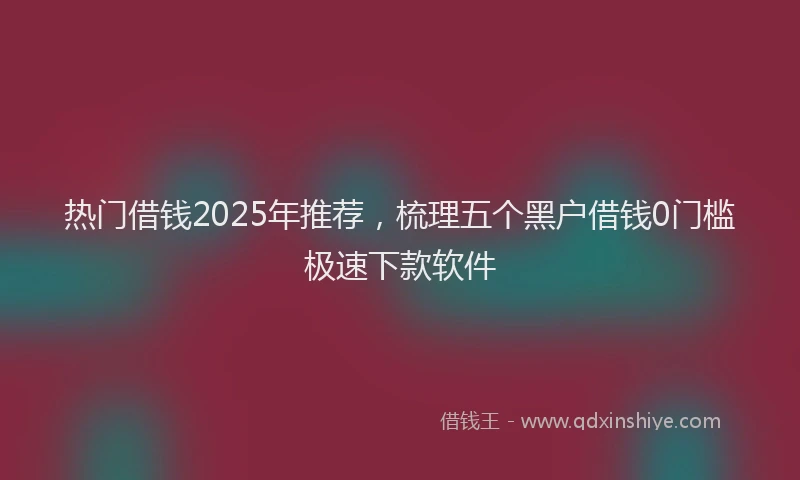 热门借钱2025年推荐，梳理五个黑户借钱0门槛极速下款软件