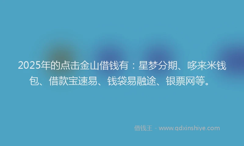 2025年的点击金山借钱有：星梦分期、哆来米钱包、借款宝速易、钱袋易融途、银票网等。