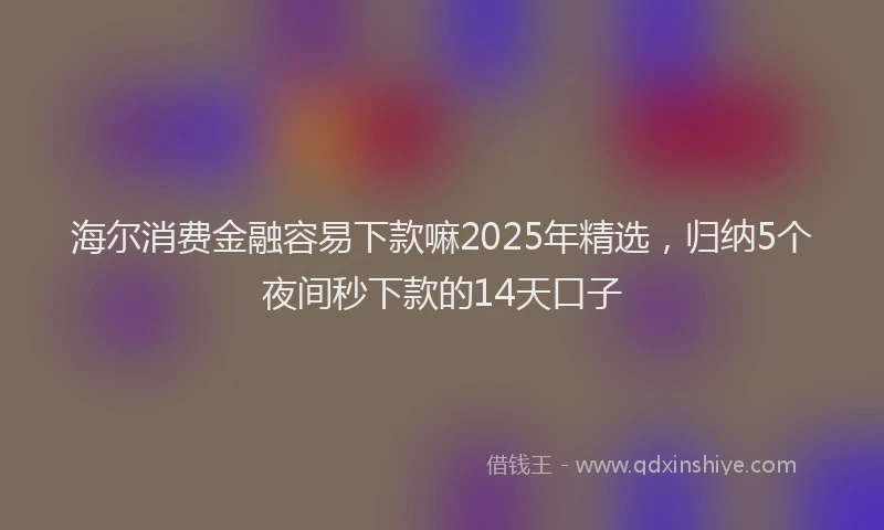 海尔消费金融容易下款嘛2025年精选，归纳5个夜间秒下款的14天口子