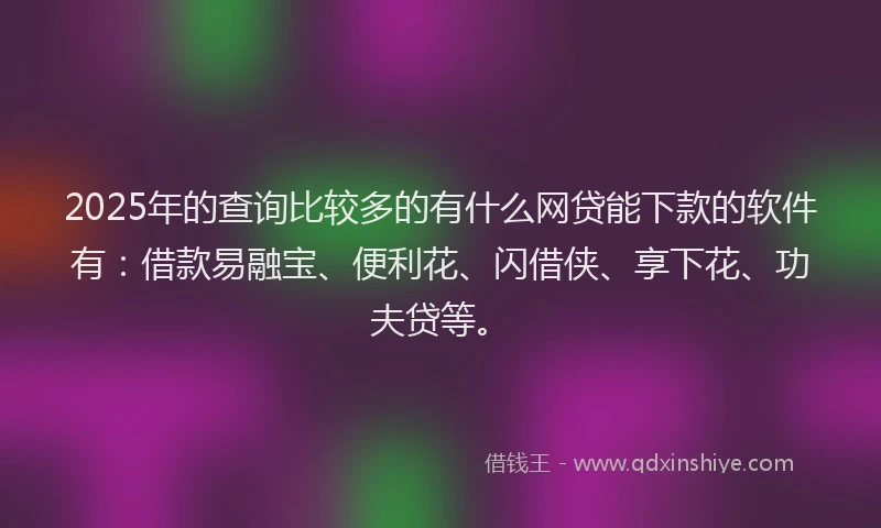 2025年的查询比较多的有什么网贷能下款的软件有：借款易融宝、便利花、闪借侠、享下花、功夫贷等。