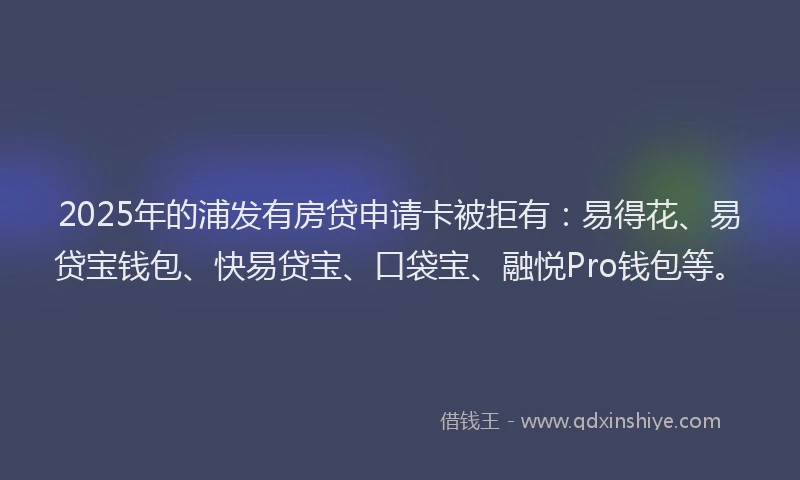 2025年的浦发有房贷申请卡被拒有：易得花、易贷宝钱包、快易贷宝、口袋宝、融悦Pro钱包等。