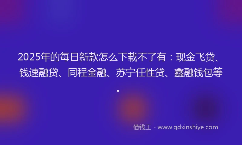 2025年的每日新款怎么下载不了有：现金飞贷、钱速融贷、同程金融、苏宁任性贷、鑫融钱包等。