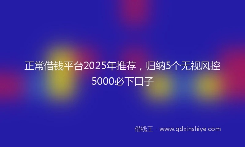 正常借钱平台2025年推荐，归纳5个无视风控5000必下口子