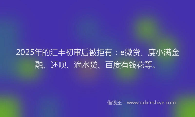2025年的汇丰初审后被拒有:e微贷、度小满金融、还呗、滴水贷、百度有钱花等。
