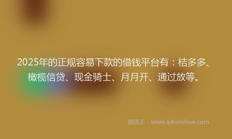 2025年的正规容易下款的借钱平台有：桔多多、橄榄信贷、现金骑士、月月开、通过放等。