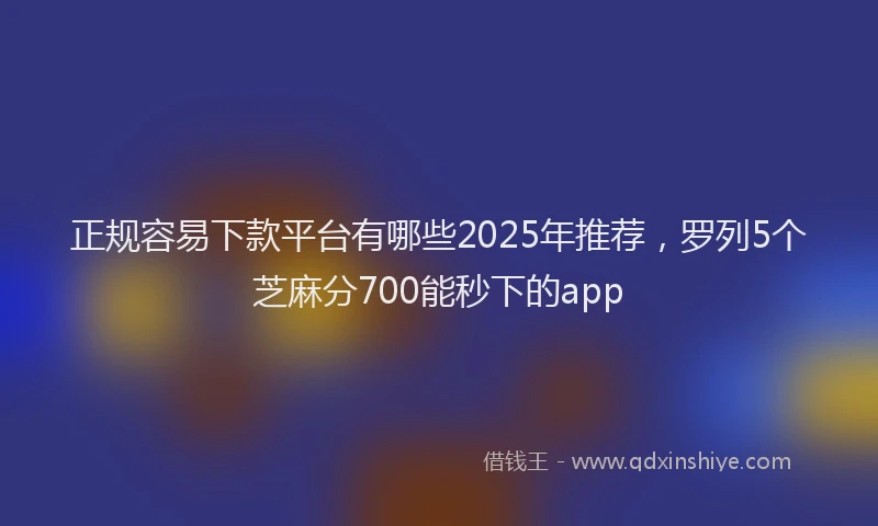 正规容易下款平台有哪些2025年推荐，罗列5个芝麻分700能秒下的app