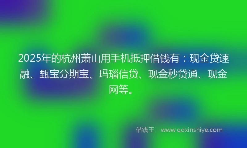 2025年的杭州萧山用手机抵押借钱有：现金贷速融、甄宝分期宝、玛瑙信贷、现金秒贷通、现金网等。