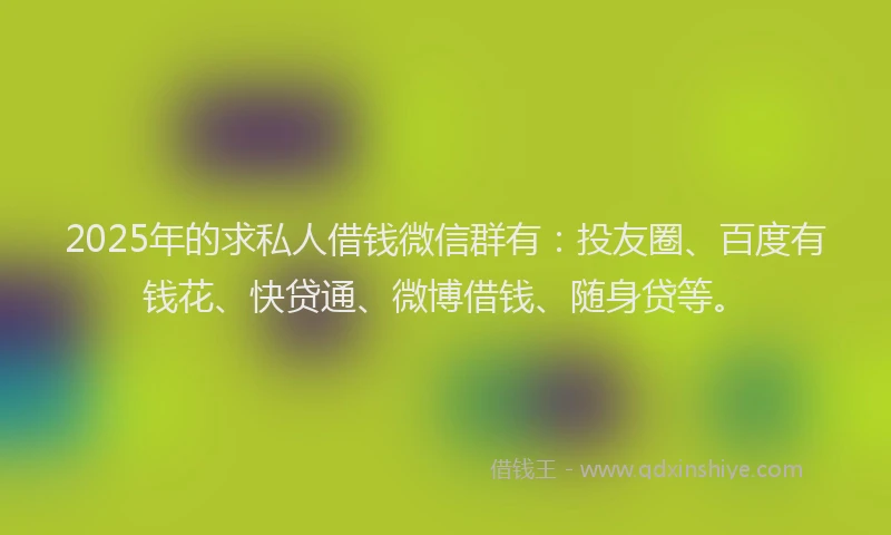 2025年的求私人借钱微信群有：投友圈、百度有钱花、快贷通、微博借钱、随身贷等。