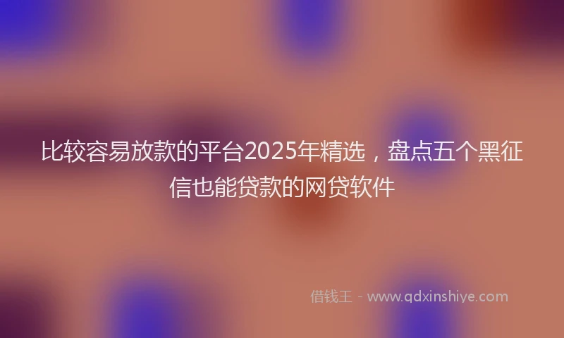 比较容易放款的平台2025年精选，盘点五个黑征信也能贷款的网贷软件