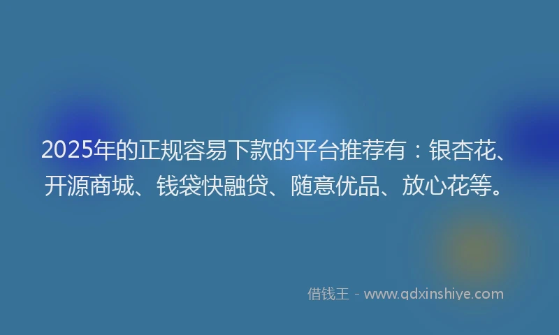 2025年的正规容易下款的平台推荐有：银杏花、开源商城、钱袋快融贷、随意优品、放心花等。