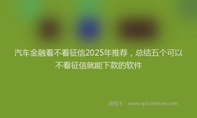 汽车金融看不看征信2025年推荐，总结五个可以不看征信就能下款的软件