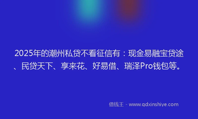 2025年的潮州私贷不看征信有：现金易融宝贷途、民贷天下、享来花、好易借、瑞泽Pro钱包等。