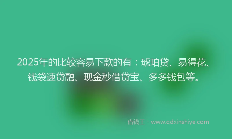 2025年的比较容易下款的有：琥珀贷、易得花、钱袋速贷融、现金秒借贷宝、多多钱包等。