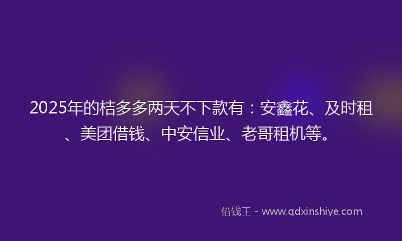 2025年的桔多多两天不下款有：安鑫花、及时租、美团借钱、中安信业、老哥租机等。