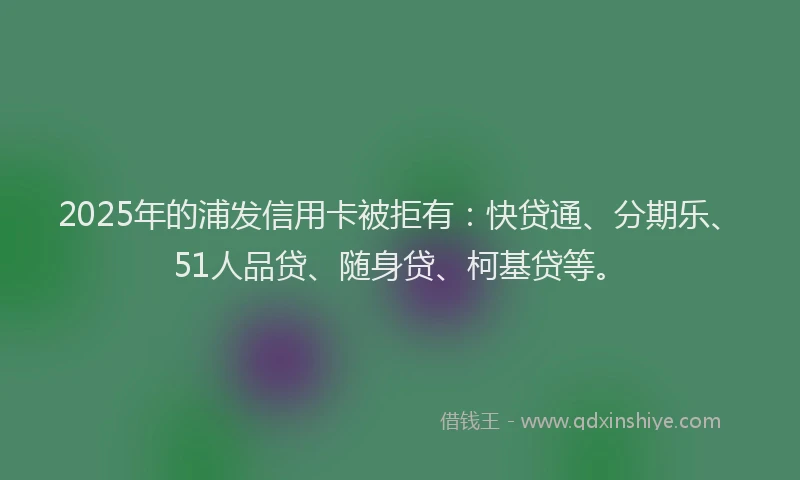 2025年的浦发信用卡被拒有：快贷通、分期乐、51人品贷、随身贷、柯基贷等。