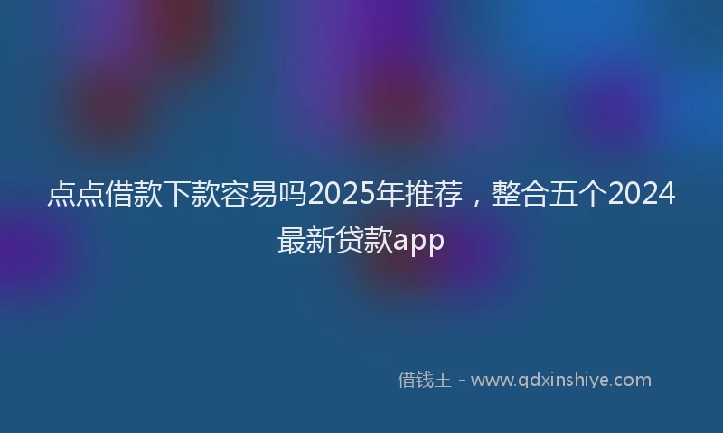 点点借款下款容易吗2025年推荐，整合五个2024最新贷款app