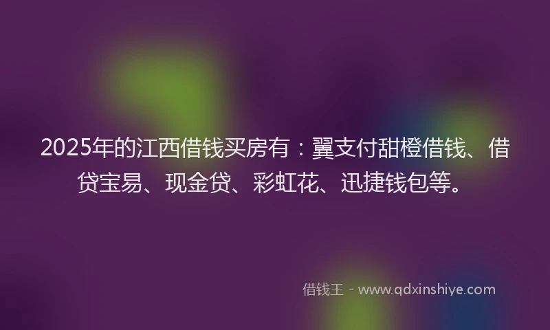 2025年的江西借钱买房有：翼支付甜橙借钱、借贷宝易、现金贷、彩虹花、迅捷钱包等。