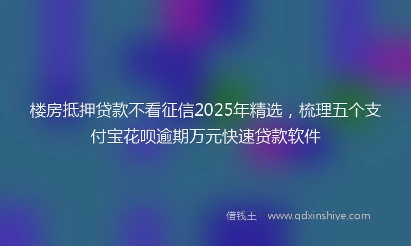 楼房抵押贷款不看征信2025年精选，梳理五个支付宝花呗逾期万元快速贷款软件