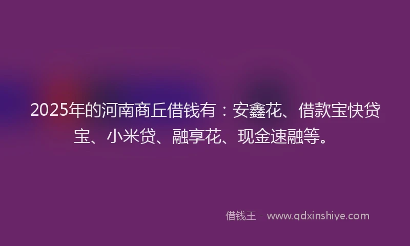 2025年的河南商丘借钱有：安鑫花、借款宝快贷宝、小米贷、融享花、现金速融等。