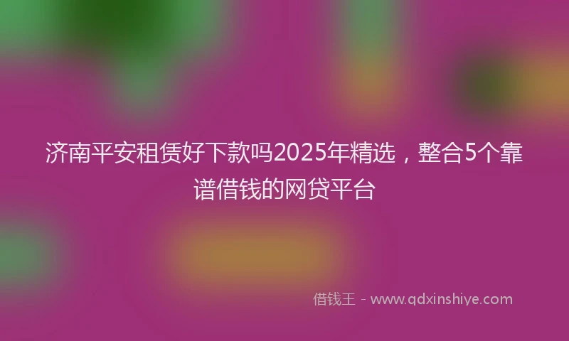 济南平安租赁好下款吗2025年精选，整合5个靠谱借钱的网贷平台