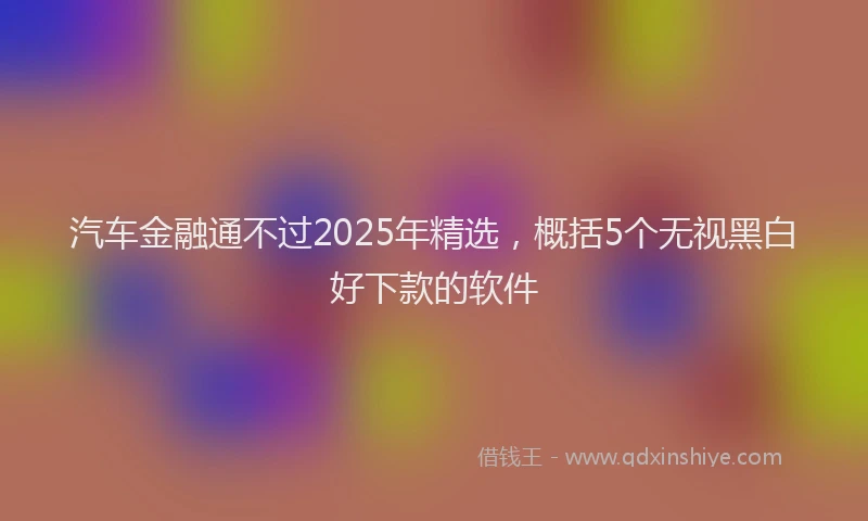 汽车金融通不过2025年精选，概括5个无视黑白好下款的软件