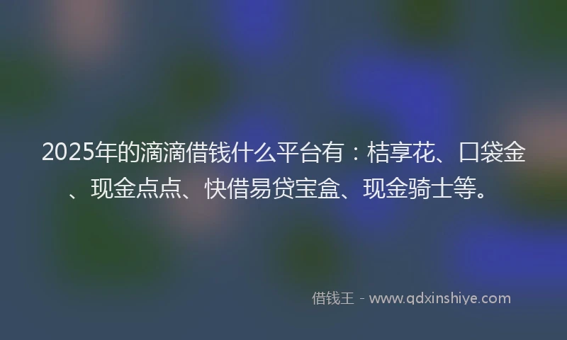 2025年的滴滴借钱什么平台有：桔享花、口袋金、现金点点、快借易贷宝盒、现金骑士等。