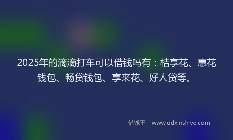 2025年的滴滴打车可以借钱吗有：桔享花、惠花钱包、畅贷钱包、享来花、好人贷等。