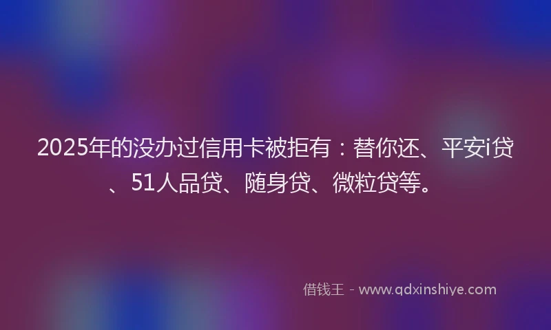2025年的没办过信用卡被拒有：替你还、平安i贷、51人品贷、随身贷、微粒贷等。