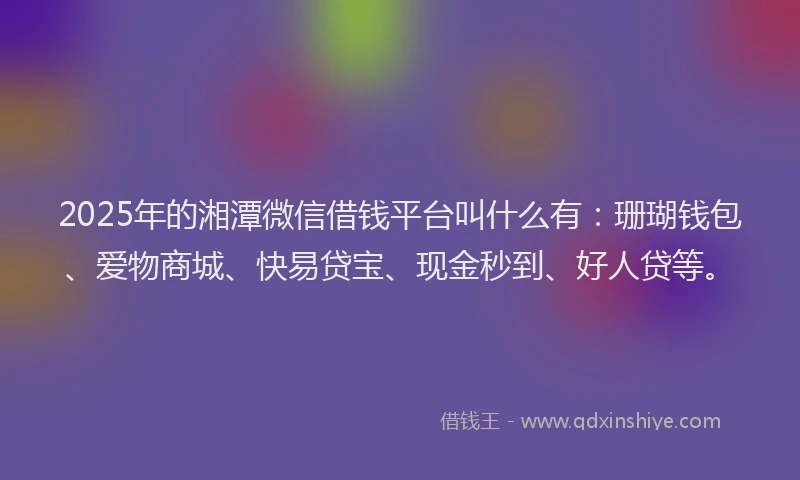 2025年的湘潭微信借钱平台叫什么有：珊瑚钱包、爱物商城、快易贷宝、现金秒到、好人贷等。