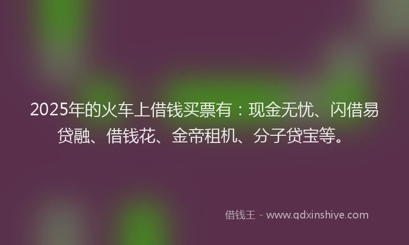 2025年的火车上借钱买票有：现金无忧、闪借易贷融、借钱花、金帝租机、分子贷宝等。