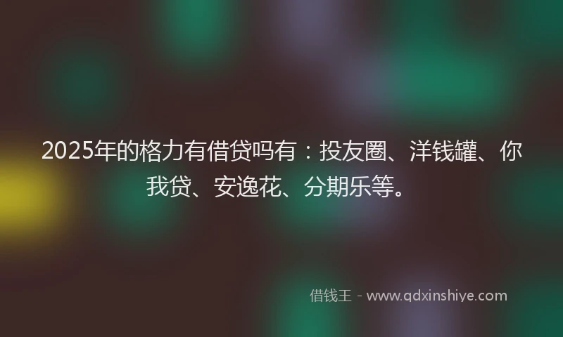 2025年的格力有借贷吗有：投友圈、洋钱罐、你我贷、安逸花、分期乐等。